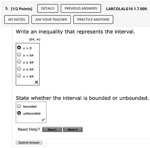 PREVIOUS ANSWERS
5. [1/2 Points]
DETAILS
MY NOTES
ASK YOUR TEACHER
LARCOLALG10 1.7.009.
PRACTICE ANOTHER
Write an inequality that represents the interval.
(64,?)
x > 0
x < 64
x ? 64
x ? 64
x > 64
State whether the interval is bounded or unbounded.
bounded
unbounded
Need Help?
Read It
Watch It
Submit Answer