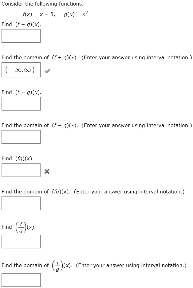 Consider the following functions.
f(x) = x - 8, g(x) = x²
Find (f + g)(x).
Find the domain of (f + g)(x). (Enter your answer using interval notation.)
(-?,?)
Find (f - g)(x).
Find the domain of (f - g)(x). (Enter your answer using interval notation.)
Find (fg)(x).
Find the domain of (fg)(x). (Enter your answer using interval notation.)
Find (f/g)(x).
Find the domain of (f/g)(x). (Enter your answer using interval notation.)