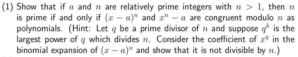 Show that if a and n are relatively prime integers with n > 1, then n is prime if and only if (x - a)^n and x^n - a are congruent modulo n as polynomials. (Hint: Let q be a prime divisor of n and suppose q^k is the largest power of q which divides n. Consider the coefficient of x^q in the binomial expansion of (x - a)^n and show that it is not divisible by n.)