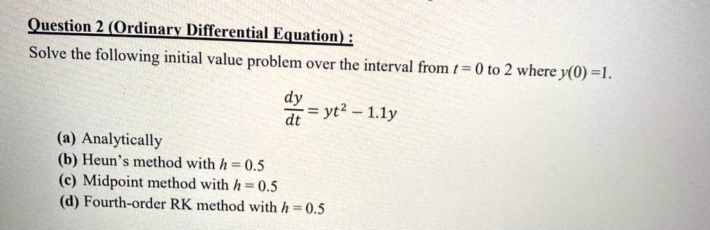 Solve the following initial value problem over the interval from t = 0 to 2 where y(0) = 1.
dy/dt = yt^2 - 1.1y
(a) Analytically
(b) Heun's method with h = 0.5
(c) Midpoint method with h = 0.5
(d) Fourth-order RK method with h = 0.5
