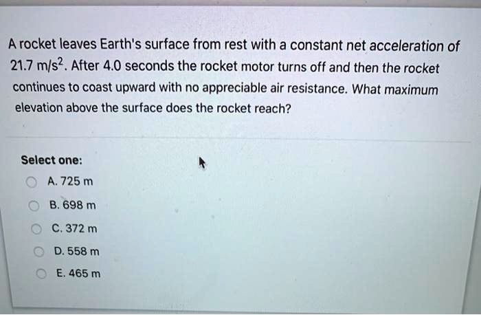 A rocket leaves Earth's surface from rest with a constant net acceleration of 21.7 m/s². After 4.0 seconds the rocket motor turns off and then the rocket continues to coast upward with no appreciable air resistance. What maximum elevation above the surface does the rocket reach?

Select one:
A. 725 m
B. 698 m
C. 372 m
D. 558 m
E. 465 m
