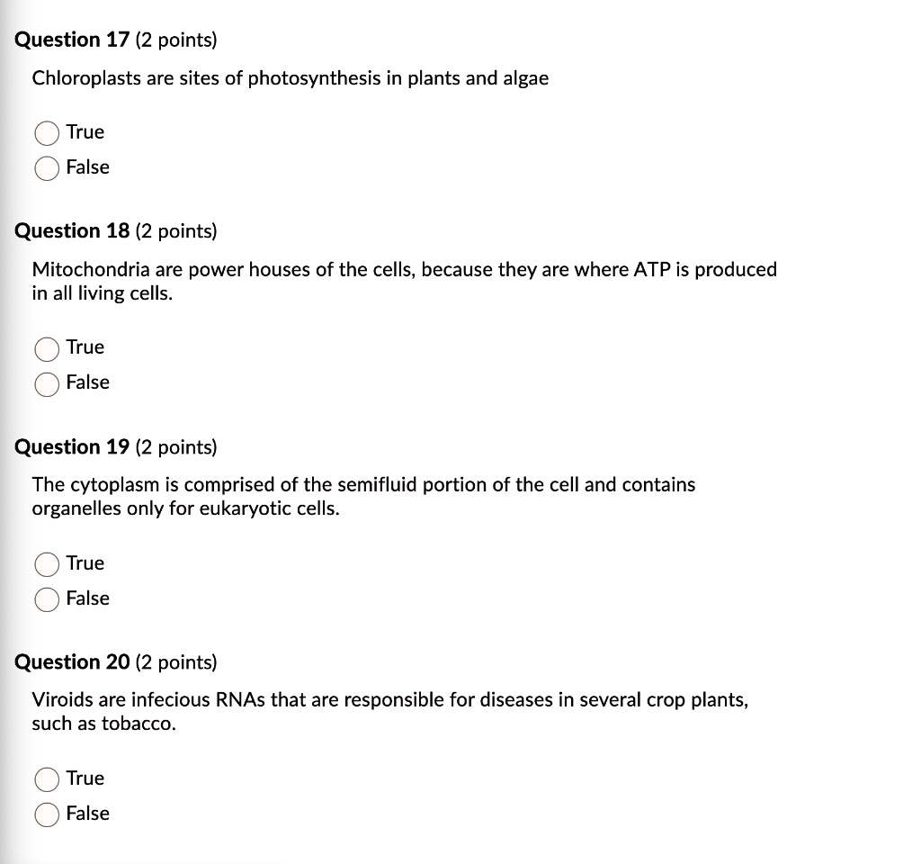Question 17 (2 points)
Chloroplasts are sites of photosynthesis in plants and algae
True
False

Question 18 (2 points)
Mitochondria are power houses of the cells, because they are where ATP is produced in all living cells.
True
False

Question 19 (2 points)
The cytoplasm is comprised of the semifluid portion of the cell and contains organelles only for eukaryotic cells.
True
False

Question 20 (2 points)
Viroids are infectious RNAs that are responsible for diseases in several crop plants, such as tobacco.
True
False