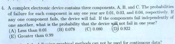 4. A complex electronic device contains three components, A, B, and C. The probabilities of failure for each component in any one year are 0.01, 0.03, and 0.04, respectively. If any one component fails, the device will fail. If the components fail independently of one another, what is the probability that the device will not fail in one year?
(A) Less than 0.01
(B) 0.078
(C) 0.080
(D) 0.922
(E) Greater than 0.99