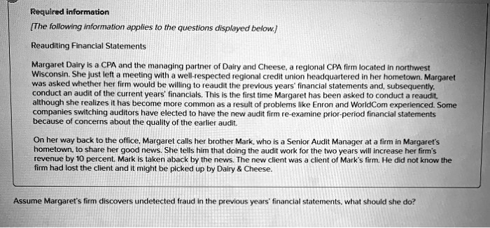 Required information
[The following information applies to the questions displayed below.]
Reauditing Financial Statements
Margaret Dairy is a CPA and the managing partner of Dairy and Cheese, a regional CPA firm located in northwest
Wisconsin. She just left a meeting with a well-respected regional credit union headquartered in her hometown. Margaret
was asked whether her firm would be willing to reaudit the previous years' financial statements and, subsequently,
conduct an audit of the current years' financials. This is the first time Margaret has been asked to conduct a reaudit,
although she realizes it has become more common as a result of problems like Enron and WorldCom experienced. Some
companies switching auditors have elected to have the new audit firm re-examine prior-period financial statements
because of concerns about the quality of the earlier audit.
On her way back to the office, Margaret calls her brother Mark, who is a Senior Audit Manager at a firm in Margaret's
hometown, to share her good news. She tells him that doing the audit work for the two years will increase her firm's
revenue by 10 percent. Mark is taken aback by the news. The new client was a client of Mark's firm. He did not know the
firm had lost the client and it might be picked up by Dairy     Cheese.
Assume Margaret's firm discovers undetected fraud in the previous years' financial statements, what should she do?