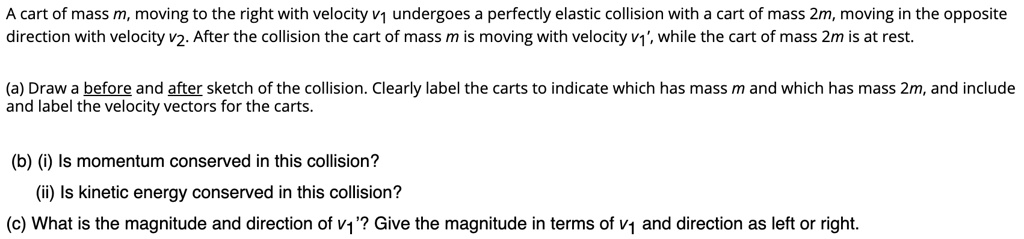 A cart of mass m, moving to the right with velocity v1 undergoes a perfectly elastic collision with a cart of mass 2m, moving in the opposite direction with velocity v2. After the collision the cart of mass m is moving with velocity v1', while the cart of mass 2m is at rest.

(a) Draw a before and after sketch of the collision. Clearly label the carts to indicate which has mass m and which has mass 2m, and include and label the velocity vectors for the carts.

(b) (i) Is momentum conserved in this collision?
(ii) Is kinetic energy conserved in this collision?
(c) What is the magnitude and direction of v1'? Give the magnitude in terms of v1 and direction as left or right.