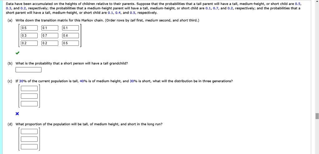 Data have been accumulated on the heights of children relative to their parents. Suppose that the probabilities that a tall parent will have a tall, medium-height, or short child are 0.5,
0.3, and 0.2, respectively; the probabilities that a medium-height parent will have a tall, medium-height, or short child are 0.1, 0.7, and 0.2, respectively; and the probabilities that a
short parent will have a tall, medium-height, or short child are 0.1, 0.4, and 0.5, respectively.
(a) Write down the transition matrix for this Markov chain. (Order rows by tall first, medium second, and short third.)
eginbmatrix 0.5     0.1     0.1  0.3     0.7     0.4  0.2     0.2     0.5 endbmatrix
(b) What is the probability that a short person will have a tall grandchild?
(c) If 30% of the current population is tall, 40% is of medium height, and 30% is short, what will the distribution be in three generations?
(d) What proportion of the population will be tall, of medium height, and short in the long run?