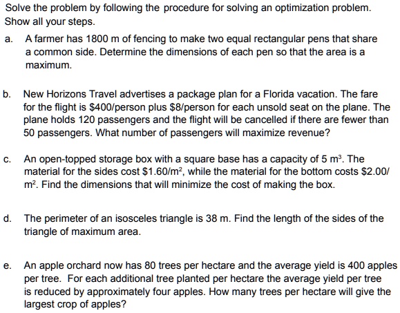 Solve the problem by following the procedure for solving an optimization problem.
Show all your steps.
a. A farmer has 1800 m of fencing to make two equal rectangular pens that share a common side. Determine the dimensions of each pen so that the area is a maximum.
b. New Horizons Travel advertises a package plan for a Florida vacation. The fare for the flight is 400/person plus8/person for each unsold seat on the plane. The plane holds 120 passengers and the flight will be cancelled if there are fewer than 50 passengers. What number of passengers will maximize revenue?
c. An open-topped storage box with a square base has a capacity of 5 m³. The material for the sides cost 1.60/m², while the material for the bottom costs2.00/ m². Find the dimensions that will minimize the cost of making the box.
d. The perimeter of an isosceles triangle is 38 m. Find the length of the sides of the triangle of maximum area.
e. An apple orchard now has 80 trees per hectare and the average yield is 400 apples per tree. For each additional tree planted per hectare the average yield per tree is reduced by approximately four apples. How many trees per hectare will give the largest crop of apples?