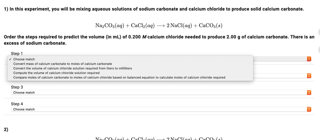 1) In this experiment, you will be mixing aqueous solutions of sodium carbonate and calcium chloride to produce solid calcium carbonate.
Na2CO3(aq) + CaCl2(aq) ? 2NaCl(aq) + CaCO3(s)
Order the steps required to predict the volume (in mL) of 0.200 M calcium chloride needed to produce 2.00 g of calcium carbonate. There is an excess of sodium carbonate.
Step 1
Convert mass of calcium carbonate to moles of calcium carbonate
Convert the volume of calcium chloride solution required from liters to milliliters
Compute the volume of calcium chloride solution required
Compare moles of calcium carbonate to moles of calcium chloride based on balanced equation to calculate moles of calcium chloride required
Step 3
Step 4
2)
Na2CO3(aq) + CaCl2(aq) ? 2NaCl(aq) + CaCO3(s)