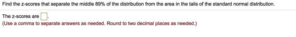 Find the z-scores that separate the middle 89% of the distribution from the area in the tails of the standard normal distribution.
The z-scores are .
(Use a comma to separate answers as needed. Round to two decimal places as needed.)
