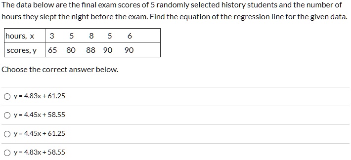 The data below are the final exam scores of 5 randomly selected history students and the number of hours they slept the night before the exam. Find the equation of the regression line for the given data.

hours, x: 3, 5, 8, 5, 6
scores, y: 65, 80, 88, 90, 90

Choose the correct answer below.
y = 4.83x + 61.25
y = 4.45x + 58.55
y = 4.45x + 61.25
y = 4.83x + 58.55