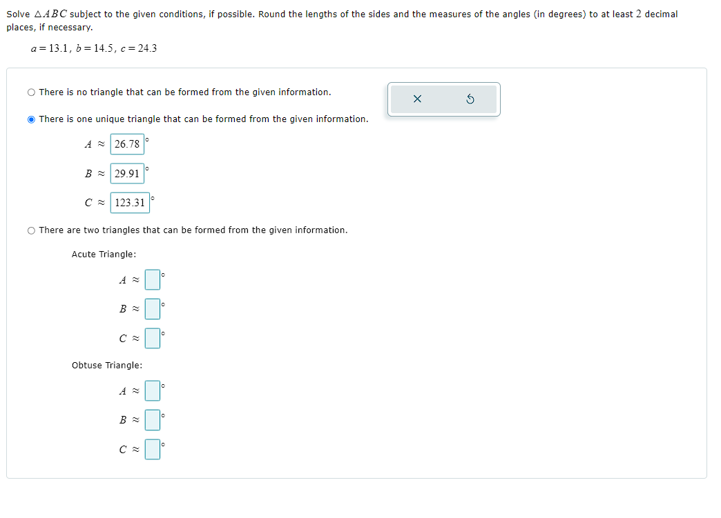 Solve ( 	riangle A B C ) subject to the given conditions, if possible. Round the lengths of the sides and the measures of the angles (in degrees) to at least 2 decimal places, if necessary.
[
a=13.1, b=14.5, c=24.3
]

There is no triangle that can be formed from the given information.

There is one unique triangle that can be formed from the given information.
[
eginarrayl
A approx 26.78 ^circ B approx 29.91 ^circ C approx 123.31 ^circ
endarray
]

There are two triangles that can be formed from the given information.
Acute Triangle:
[
eginarrayl
A approx square^circ B approx square^circ C approx square^circ
endarray
]

Obtuse Triangle:
[
eginarrayl
A approx square^circ B approx square^circ C approx square^circ
endarray
]