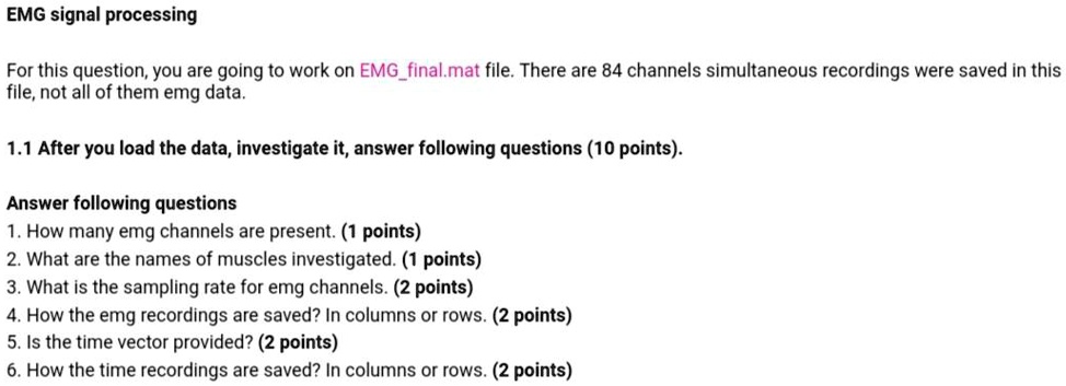 EMG signal processing

For this question, you are going to work on EMGfinal.mat file. There are 84 channels simultaneous recordings were saved in this file, not all of them emg data.

1.1 After you load the data, investigate it, answer following questions (10 points).

Answer following questions
1. How many emg channels are present. (1 points)
2. What are the names of muscles investigated. (1 points)
3. What is the sampling rate for emg channels. (2 points)
4. How the emg recordings are saved? In columns or rows. (2 points)
5. Is the time vector provided? (2 points)
6. How the time recordings are saved? In columns or rows. (2 points)