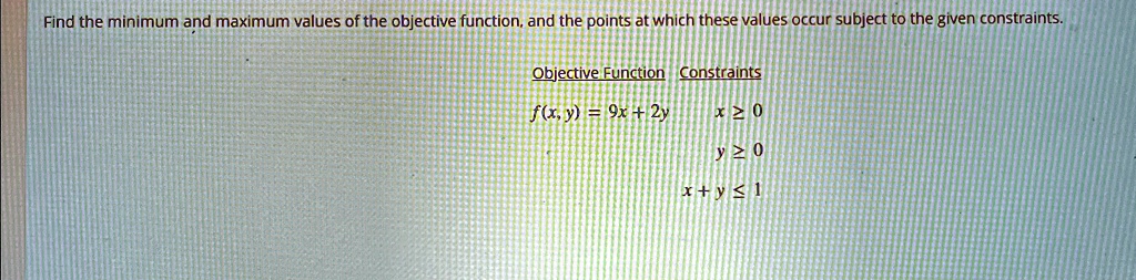 Find the minimum and maximum values of the objective function, and the points at which these values occur subject to the given constraints.
Objective Function Constraints
f(x, y) = 9x + 2y
x ? 0
y ? 0
x + y ? 1