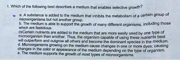 1. Which of the following best describes a medium that enables selective growth?
a. A substance is added to the medium that inhibits the metabolism of a certain group of
microorganisms but not another group.
b. The medium is able to support the growth of many different organisms, including those
which are fastidious.
c. Certain nutrients are added to the medium that are more easily used by one type of
microorganism than another. Thus, the organism capable of using these nutrients best
will outperform and outgrow all others and become the dominant species in the medium.
d. Microorganisms growing on the medium cause changes in one or more dyes; causing
changes in the color or appearance of the medium depending on the type of organism.
e. The medium supports the growth of most types of microorganisms.
