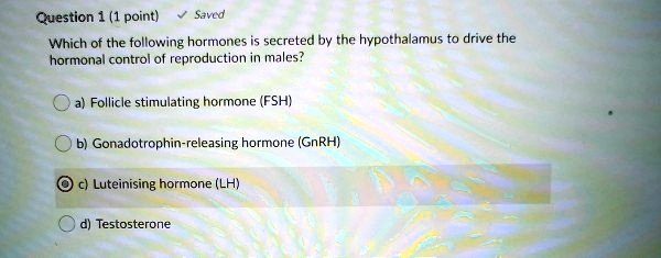Which of the following hormones is secreted by the hypothalamus to drive the hormonal control of reproduction in males?
a) Follicle stimulating hormone (FSH)
b) Gonadotrophin-releasing hormone (GnRH)
c) Luteinising hormone (LH)
d) Testosterone