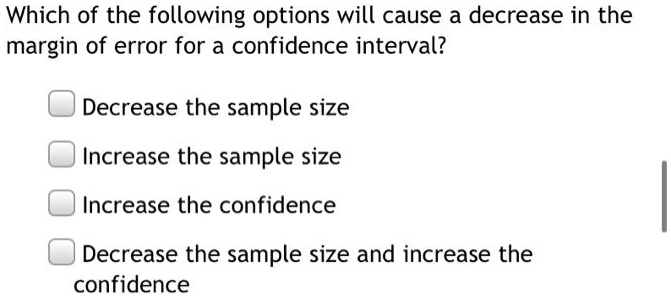 Which of the following options will cause a decrease in the margin of error for a confidence interval?

Decrease the sample size
Increase the sample size
Increase the confidence
Decrease the sample size and increase the confidence
