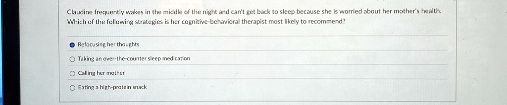Claudine frequently wakes in the middle of the night and can't get back to sleep because she is worried about her mother's health.
Which of the following strategies is her cognitive-behavioral therapist most likely to recommend?
Refocusing her thoughts
Taking an over-the-counter sleep medication
Calling her mother
Eating a high-protein snack