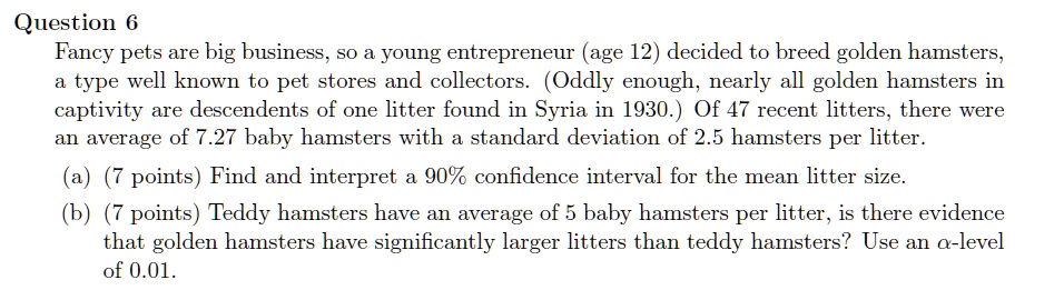 Fancy pets are big business, so a young entrepreneur (age 12) decided to breed golden hamsters,
a type well known to pet stores and collectors. (Oddly enough, nearly all golden hamsters in
captivity are descendents of one litter found in Syria in 1930.) Of 47 recent litters, there were
an average of 7.27 baby hamsters with a standard deviation of 2.5 hamsters per litter.
(a) (7 points) Find and interpret a 90% confidence interval for the mean litter size.
(b) (7 points) Teddy hamsters have an average of 5 baby hamsters per litter, is there evidence
that golden hamsters have significantly larger litters than teddy hamsters? Use an ??-level
of 0.01.