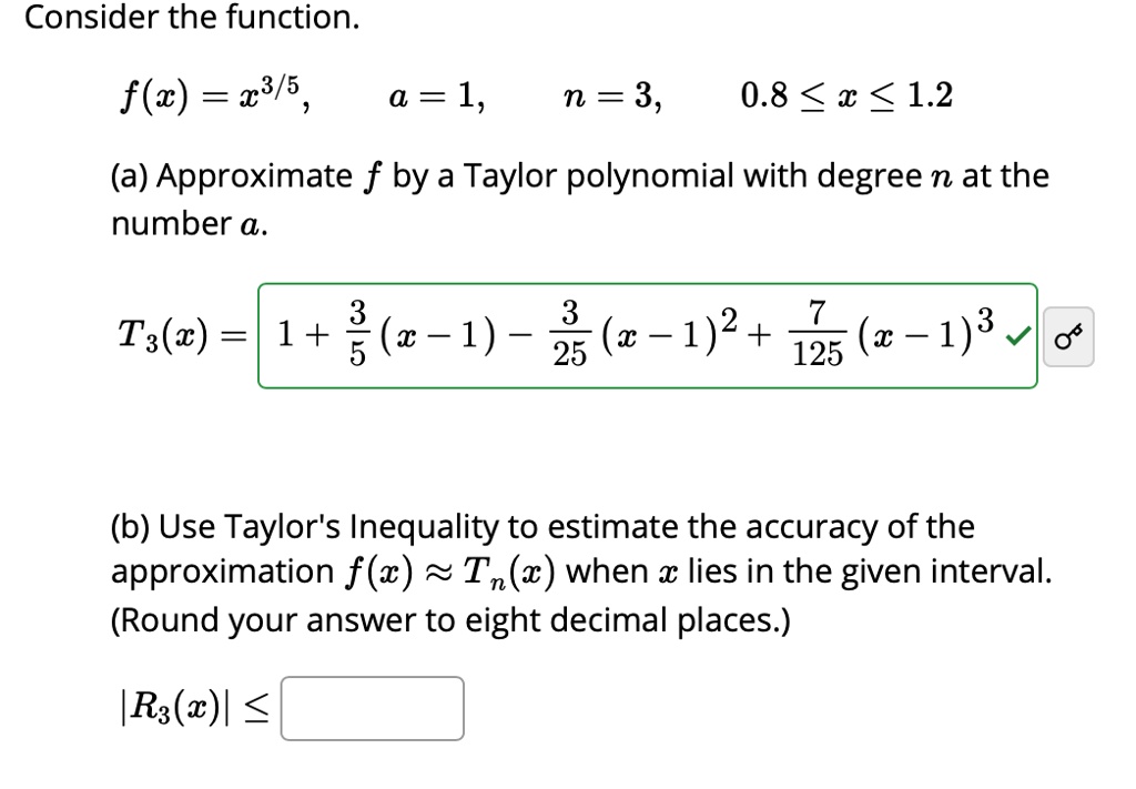 Consider the function.
f(x) = x^3/5, a = 1, n = 3, 0.8 ? x ? 1.2
(a) Approximate f by a Taylor polynomial with degree n at the number a.
T3(x) = 1 + 3/5(x - 1) - 3/25(x - 1)^2 + 7/125(x - 1)^3
(b) Use Taylor's Inequality to estimate the accuracy of the approximation f(x) ? Tn(x) when x lies in the given interval. (Round your answer to eight decimal places.)
|R3(x)| ?