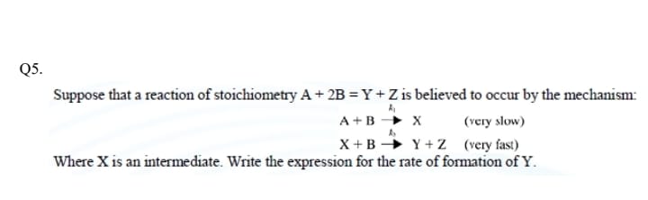 Suppose that a reaction of stoichiometry A + 2B = Y + Z is believed to occur by the mechanism:
A + B -> X (very slow)
X + B -> Y + Z (very fast)
Where X is an intermediate. Write the expression for the rate of formation of Y.