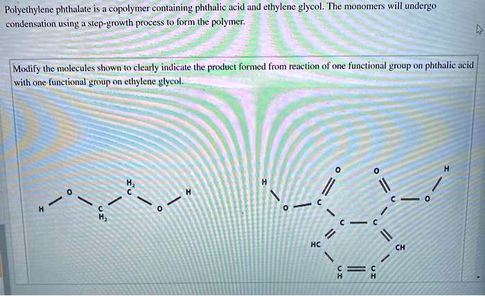 Polyethylene phthalate is a copolymer containing phthalic acid and ethylene glycol. The monomers will undergo
condensation using a step-growth process to form the polymer.
Modify the molecules shown to clearly indicate the product formed from reaction of one functional group on phthalic acid
with one functional group on ethylene glycol.