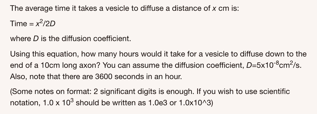The average time it takes a vesicle to diffuse a distance of x cm is:

Time = x²/2D

where D is the diffusion coefficient.

Using this equation, how many hours would it take for a vesicle to diffuse down to the end of a 10cm long axon? You can assume the diffusion coefficient, D=5x10??cm²/s. Also, note that there are 3600 seconds in an hour.

(Some notes on format: 2 significant digits is enough. If you wish to use scientific notation, 1.0 x 10³ should be written as 1.0e3 or 1.0x10^3)