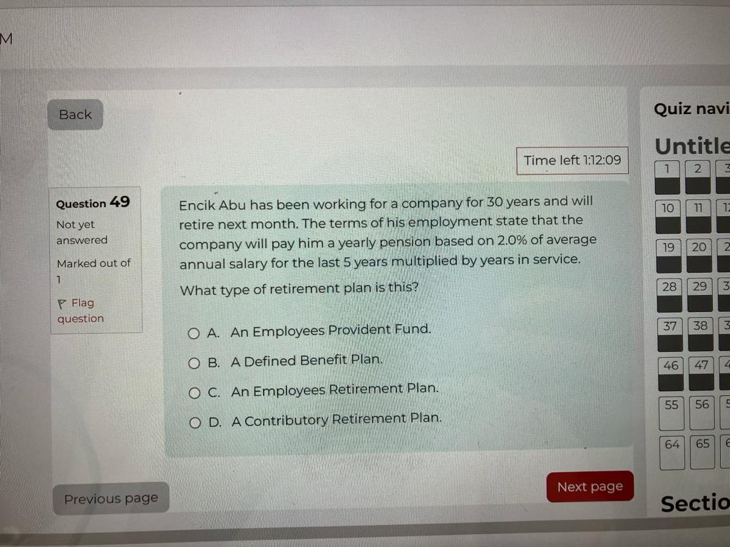 Question 49
Encik Abu has been working for a company for 30 years and will retire next month. The terms of his employment state that the company will pay him a yearly pension based on 2.0% of average annual salary for the last 5 years multiplied by years in service.
What type of retirement plan is this?
A. An Employees Provident Fund.
B. A Defined Benefit Plan.
C. An Employees Retirement Plan.
D. A Contributory Retirement Plan.