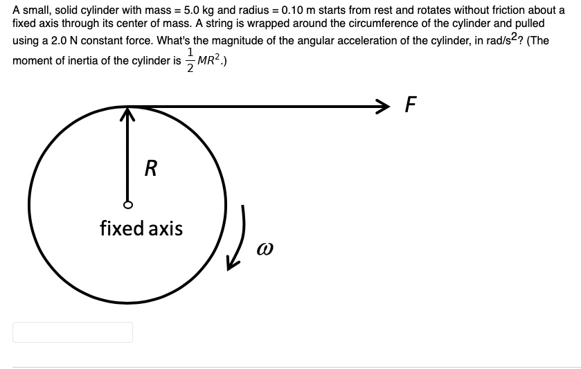 A small, solid cylinder with mass = 5.0 kg and radius = 0.10 m starts from rest and rotates without friction about a fixed axis through its center of mass. A string is wrapped around the circumference of the cylinder and pulled using a 2.0 N constant force. What's the magnitude of the angular acceleration of the cylinder, in rad/s^2? (The moment of inertia of the cylinder is 1/2MR^2.)