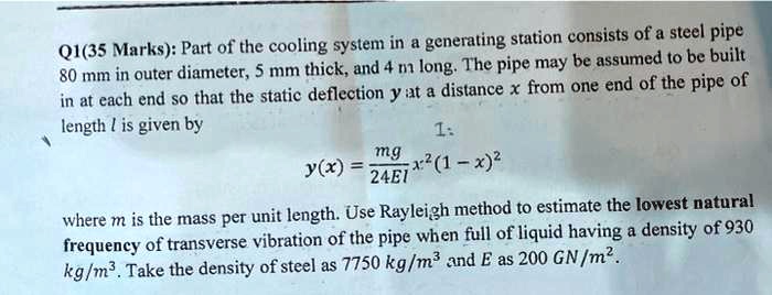 Q1(35 Marks): Part of the cooling system in a generating station consists of a steel pipe
80 mm in outer diameter, 5 mm thick, and 4 m long. The pipe may be assumed to be built
in at each end so that the static deflection y at a distance x from one end of the pipe of
length l is given by
y(x) = fracmg24EIx^2(l - x)^2
where m is the mass per unit length. Use Rayleigh method to estimate the lowest natural
frequency of transverse vibration of the pipe when full of liquid having a density of 930
kg/m3. Take the density of steel as 7750 kg/m3 and E as 200 GN/m2.