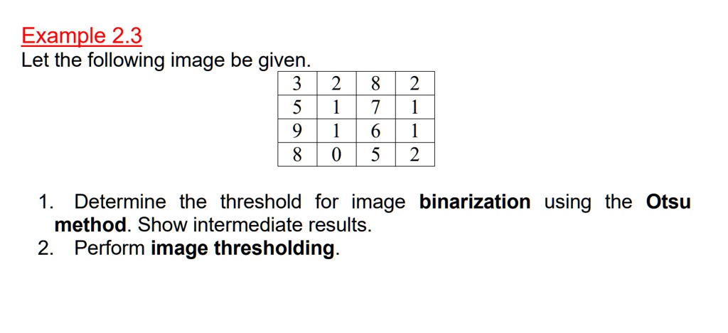 Example 2.3
Let the following image be given.

eginarray|c|c|c|c|
hline
3     2     8     2 hline
5     1     7     1 hline
9     1     6     1 hline
8     0     5     2 hline
endarray

1. Determine the threshold for image binarization using the Otsu method. Show intermediate results.
2. Perform image thresholding.