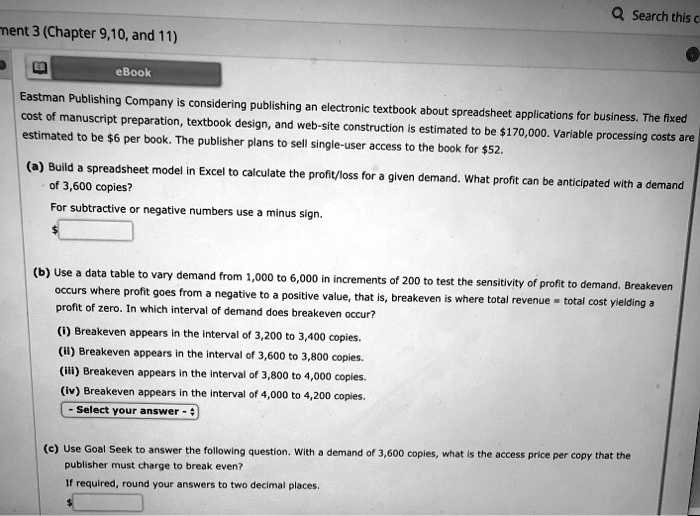 Eastman Publishing Company is considering publishing an electronic textbook about spreadsheet applications for business. The fixed cost of manuscript preparation, textbook design, and web-site construction is estimated to be 170,000. Variable processing costs are estimated to be6 per book. The publisher plans to sell single-user access to the book for 52.
(a) Build a spreadsheet model in Excel to calculate the profit/loss for a given demand. What profit can be anticipated with a demand of 3,600 copies?
For subtractive or negative numbers use a minus sign.
(b) Use a data table to vary demand from 1,000 to 6,000 in increments of 200 to test the sensitivity of profit to demand. Breakeven occurs where profit goes from a negative to a positive value, that is, breakeven is where total revenue = total cost yielding a profit of zero. In which interval of demand does breakeven occur?
(i) Breakeven appears in the interval of 3,200 to 3,400 copies.
(ii) Breakeven appears in the interval of 3,600 to 3,800 copies.
(iii) Breakeven appears in the interval of 3,800 to 4,000 copies.
(iv) Breakeven appears in the interval of 4,000 to 4,200 copies.
Select your answer -
(c) Use Goal Seek to answer the following question. With a demand of 3,600 copies, what is the access price per copy that the publisher must charge to break even?
If required, round your answers to two decimal places.
