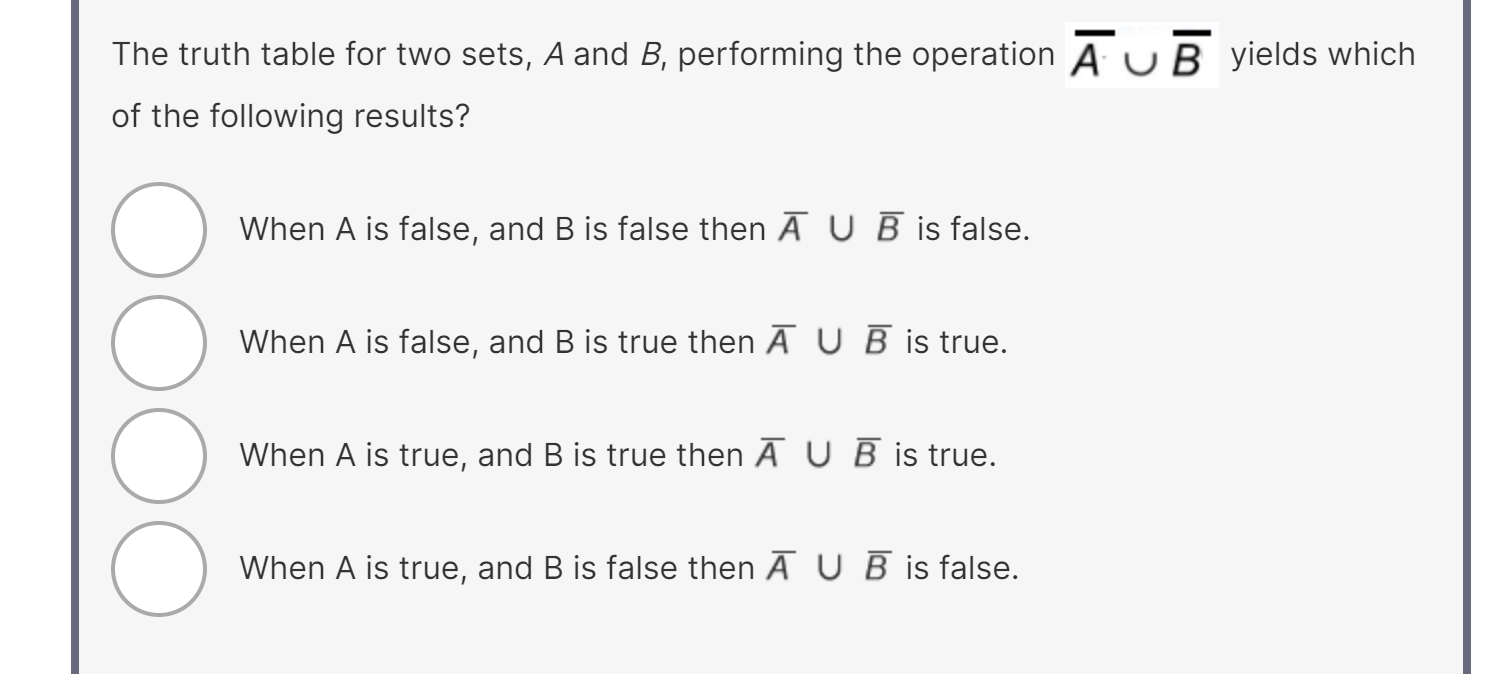 The truth table for two sets, A and B, performing the operation A̅∪B̅ yields which of the following results?
When A is false, and B is false then A̅∪B̅ is false.
When A is false, and B is true then A̅∪B̅ is true.
When A is true, and B is true then A̅∪B̅ is true.
When A is true, and B is false then A̅∪B̅ is false.