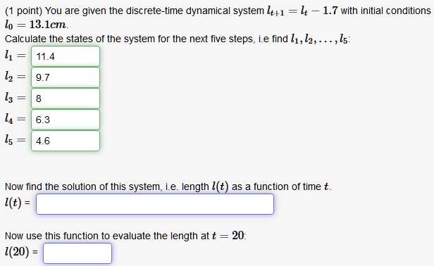 You are given the discrete-time dynamical system lt+1 = lt - 1.7 with initial conditions l0 = 13.1cm.
Calculate the states of the system for the next five steps, i.e find l1, l2, ..., l5:
l1 = 11.4
l2 = 9.7
l3 = 8
l4 = 6.3
l5 = 4.6

Now find the solution of this system, i.e. length l(t) as a function of time t.
l(t) =

Now use this function to evaluate the length at t = 20:
l(20) =