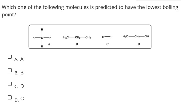 Which one of the following molecules is predicted to have the lowest boiling point?

A. A
B. B
C. D
D. C

A: CH3F
B: H3C-CH2-CH3
C: H-F
D: H3C-CH2-OH