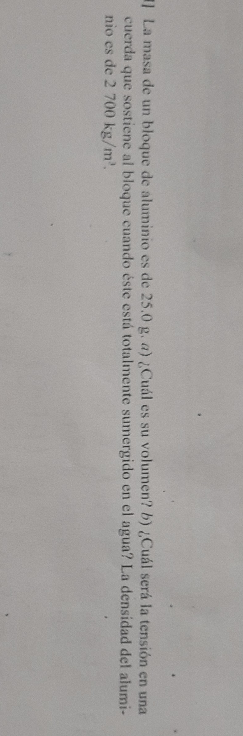 1) La masa de un bloque de aluminio es de 25,0 g. a) ¿Cuál es su volumen? b) ¿Cuál será la tensión en una cuerda que sostiene al bloque cuando éste está totalmente sumergido en el agua? La densidad del aluminio es de 2700  kg / m^3.