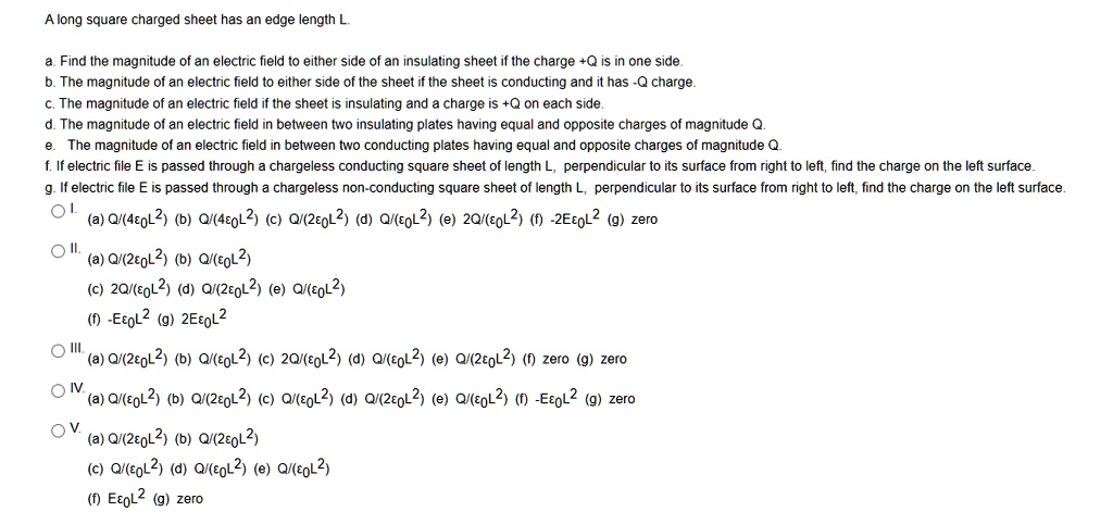 A long square charged sheet has an edge length L.

a. Find the magnitude of an electric field to either side of an insulating sheet if the charge +Q is in one side.
b. The magnitude of an electric field to either side of the sheet if the sheet is conducting and it has -Q charge.
c. The magnitude of an electric field if the sheet is insulating and a charge is +Q on each side.
d. The magnitude of an electric field in between two insulating plates having equal and opposite charges of magnitude Q.
e. The magnitude of an electric field in between two conducting plates having equal and opposite charges of magnitude Q.
f. If electric file E is passed through a chargeless conducting square sheet of length L, perpendicular to its surface from right to left, find the charge on the left surface.
g. If electric file E is passed through a chargeless non-conducting square sheet of length L, perpendicular to its surface from right to left, find the charge on the left surface.
I. (a) Q/(4?0L2) (b) Q/(4?0L2) (c) Q/(2?0L2) (d) Q/(?0L2) (e) 2Q/(?0L2) (f) -2E?0L2 (g) zero
II. (a) Q/(2?0L2) (b) Q/(?0L2) (c) 2Q/(?0L2) (d) Q/(2?0L2) (e) Q/(?0L2) (f) -E?0L2 (g) 2E?0L2
III. (a) Q/(2?0L2) (b) Q/(?0L2) (c) 2Q/(?0L2) (d) Q/(?0L2) (e) Q/(2?0L2) (f) zero (g) zero
IV. (a) Q/(?0L2) (b) Q/(2?0L2) (c) Q/(?0L2) (d) Q/(2?0L2) (e) Q/(?0L2) (f) -E?0L2 (g) zero
V. (a) Q/(2?0L2) (b) Q/(2?0L2) (c) Q/(?0L2) (d) Q/(?0L2) (e) Q/(?0L2) (f) E?0L2 (g) zero