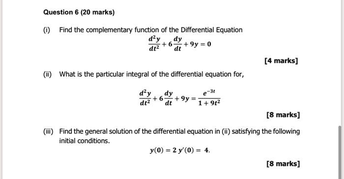 Question 6
(i) Find the complementary function of the Differential Equation
d^2y/dt^2 + 6dy/dt + 9y = 0
(ii) What is the particular integral of the differential equation for,
d^2y/dt^2 + 6dy/dt + 9y = e^(-3t) / (1 + 9t^2)
(iii) Find the general solution of the differential equation in (ii) satisfying the following initial conditions.
y(0) = 2 y'(0) = 4.