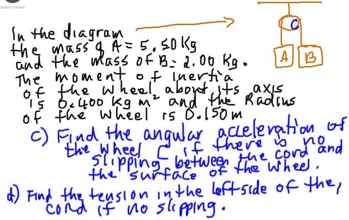 In the diagram
the mass of A = 5.50 Kg
and the mass of B = 2.00 Kg.
The moment of inertia
of the wheel about its axis
is 0.400 kg m^2 and the radius
of the wheel is 0.150 m
c) Find the angular acceleration of
the wheel C if there is no
slipping between the cord and
the surface of the wheel.
d) Find the tension in the left side of the
cord (if no slipping).