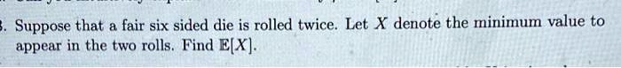 Suppose that a fair six sided die is rolled twice. Let X denote the minimum value to appear in the two rolls. Find E[X].