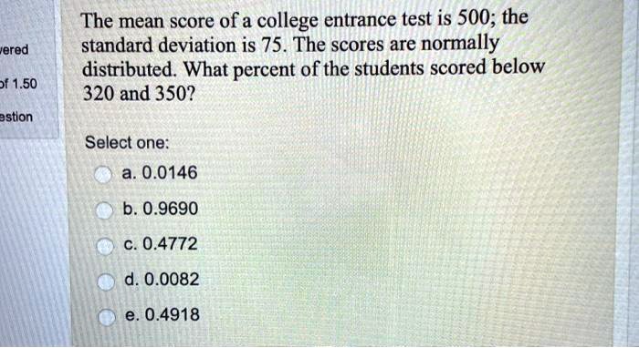 The mean score of a college entrance test is 500; the standard deviation is 75. The scores are normally distributed. What percent of the students scored below 320 and 350?

Select one:
a. 0.0146
b. 0.9690
c. 0.4772
d. 0.0082
e. 0.4918