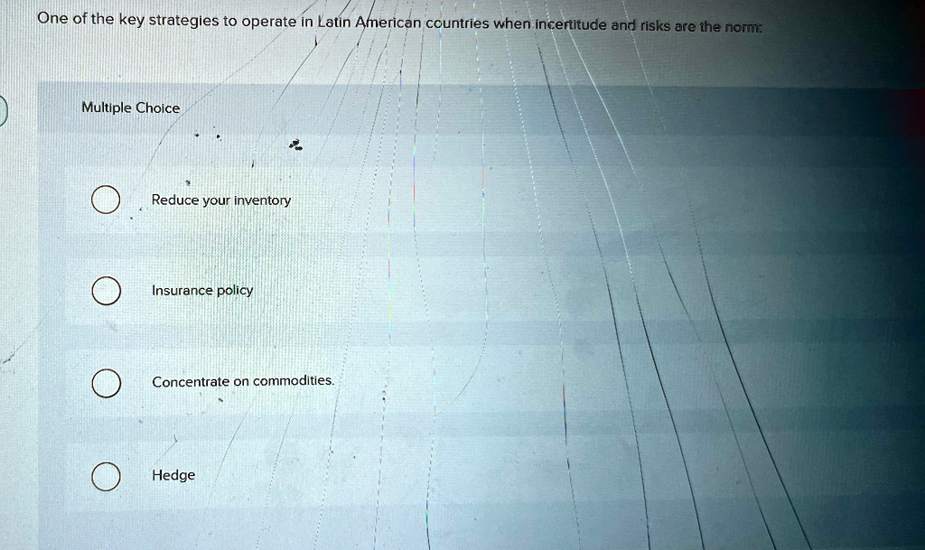 One of the key strategies to operate in Latin American countries when incertitude and risks are the norm:
Multiple Choice
Reduce your inventory
Insurance policy
Concentrate on commodities.
Hedge