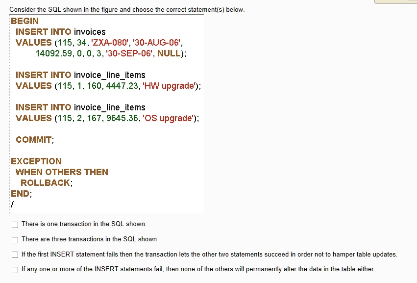 Consider the SQL shown in the figure and choose the correct statement(s) below.
BEGIN
INSERT INTO invoices
VALUES (115, 34, 'ZXA-080', '30-AUG-06',
14092.59, 0, 0, 3, '30-SEP-06', NULL);
INSERT INTO invoicelineitems
VALUES (115, 1, 160, 4447.23, 'HW upgrade');
INSERT INTO invoicelineitems
VALUES (115, 2, 167, 9645.36, 'OS upgrade');
COMMIT;
EXCEPTION
WHEN OTHERS THEN
ROLLBACK;
END;
There is one transaction in the SQL shown.
There are three transactions in the SQL shown.
If the first INSERT statement fails then the transaction lets the other two statements succeed in order not to hamper table updates.
If any one or more of the INSERT statements fail, then none of the others will permanently alter the data in the table either.