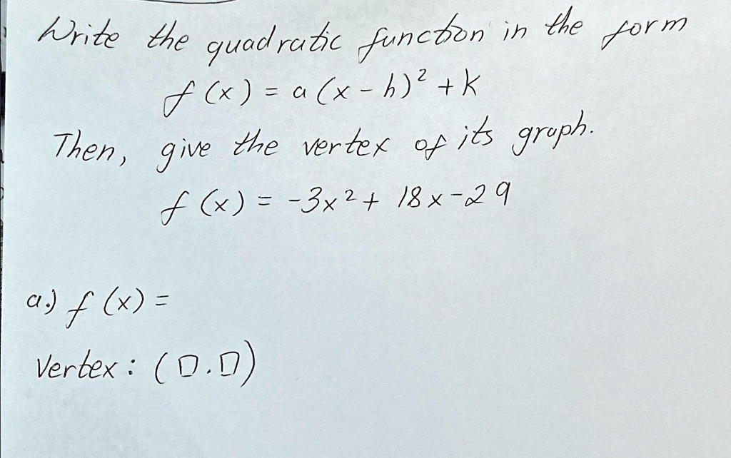 Write the quadratic function in the form
f(x) = a(x - h)² + K
Then, give the vertex of its graph.
f(x) = -3x² + 18x - 29
a.) f(x) =
Vertex: ( , )