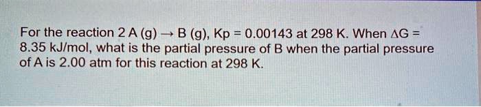 For the reaction 2 A (g) ? B (g), Kp = 0.00143 at 298 K. When ?G = 8.35 kJ/mol, what is the partial pressure of B when the partial pressure of A is 2.00 atm for this reaction at 298 K.
