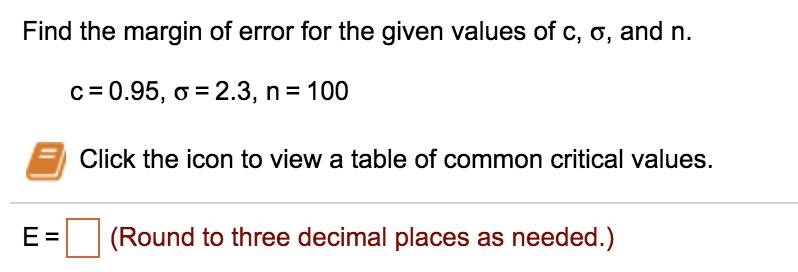 Find the margin of error for the given values of c, ?, and n.
c = 0.95, ? = 2.3, n = 100
Click the icon to view a table of common critical values.
E = (Round to three decimal places as needed.)