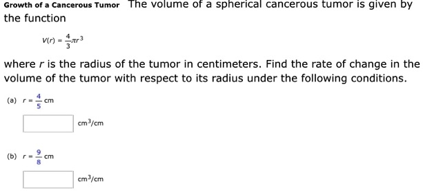 Growth of a Cancerous Tumor The volume of a spherical cancerous tumor is given by the function

V(r) = 4/3 ?r^3

where r is the radius of the tumor in centimeters. Find the rate of change in the volume of the tumor with respect to its radius under the following conditions.

(a) r = 4/5 cm
cm^3/cm

(b) r = 9/8 cm
cm^3/cm