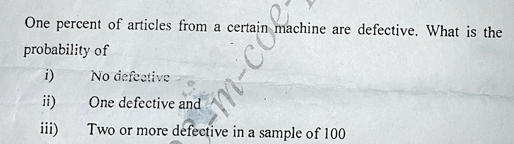 One percent of articles from a certain machine are defective. What is the
probability of
i) No defective
ii) One defective and
iii) Two or more defective in a sample of 100