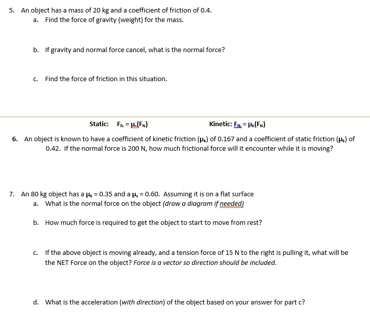 5. An object has a mass of 20 kg and a coefficient of friction of 0.4.
a. Find the force of gravity (weight) for the mass.
b. If gravity and normal force cancel, what is the normal force?
c. Find the force of friction in this situation.
Static: Ffs = ?s(FN) Kinetic: Ffk = ?k(FN)
6. An object is known to have a coefficient of kinetic friction (?k) of 0.167 and a coefficient of static friction (?k) of 0.42. If the normal force is 200 N, how much frictional force will it encounter while it is moving?
7. An 80 kg object has a ?k = 0.35 and a ?s = 0.60. Assuming it is on a flat surface
a. What is the normal force on the object (draw a diagram if needed)
b. How much force is required to get the object to start to move from rest?
c. If the above object is moving already, and a tension force of 15 N to the right is pulling it, what will be the NET Force on the object? Force is a vector so direction should be included.
d. What is the acceleration (with direction) of the object based on your answer for part c?