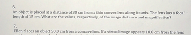 6.
An object is placed at a distance of 30 cm from a thin convex lens along its axis. The lens has a focal
length of 15 cm. What are the values, respectively, of the image distance and magnification?

7.
Ellen places an object 50.0 cm from a concave lens. If a virtual image appears 10.0 cm from the lens