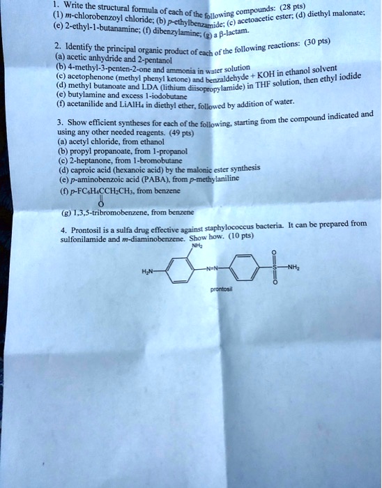 1. Write the structural formula of each of the following compounds: (28 pts)
(1) m-chlorobenzoyl chloride; (b) p-ethylbenzamide; (c) acetoacetic ester; (d) diethyl malonate;
(e) 2-ethyl-1-butanamine; (f) dibenzylamine; (g) a ?-lactam.

2. Identify the principal organic product of each of the following reactions: (30 pts)
(a) acetic anhydride and 2-pentanol
(b) 4-methyl-3-penten-2-one and ammonia in water solution
(c) acetophenone (methyl phenyl ketone) and benzaldehyde + KOH in ethanol solvent
(d) methyl butanoate and LDA (lithium diisopropylamide) in THF solution, then ethyl iodide
(e) butylamine and excess 1-iodobutane
(f) acetanilide and LiAlH4 in diethyl ether, followed by addition of water.

3. Show efficient syntheses for each of the following, starting from the compound indicated and using any other needed reagents. (49 pts)
(a) acetyl chloride, from ethanol
(b) propyl propanoate, from 1-propanol
(c) 2-heptanone, from 1-bromobutane
(d) caproic acid (hexanoic acid) by the malonic ester synthesis
(e) p-aminobenzoic acid (PABA), from p-methylaniline
(f) p-FC6H4CCH2CH3, from benzene
(g) 1,3,5-tribromobenzene, from benzene

4. Prontosil is a sulfa drug effective against staphylococcus bacteria. It can be prepared from sulfanilamide and m-diaminobenzene. Show how. (10 pts)